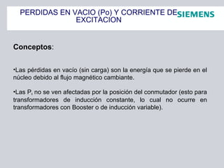PERDIDAS EN VACIO (Po) Y CORRIENTE DE
EXCITACION
Conceptos:
•Las pérdidas en vacío (sin carga) son la energía que se pierde en el
núcleo debido al flujo magnético cambiante.
•Las Po no se ven afectadas por la posición del conmutador (esto para
transformadores de inducción constante, lo cual no ocurre en
transformadores con Booster o de inducción variable).
 