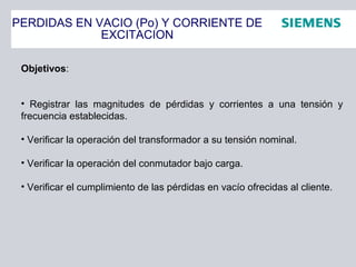 PERDIDAS EN VACIO (Po) Y CORRIENTE DE
EXCITACION
Objetivos:
• Registrar las magnitudes de pérdidas y corrientes a una tensión y
frecuencia establecidas.
• Verificar la operación del transformador a su tensión nominal.
• Verificar la operación del conmutador bajo carga.
• Verificar el cumplimiento de las pérdidas en vacío ofrecidas al cliente.
 