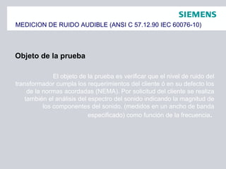MEDICION DE RUIDO AUDIBLE (ANSI C 57.12.90 IEC 60076-10)
Objeto de la prueba
El objeto de la prueba es verificar que el nivel de ruido del
transformador cumpla los requerimientos del cliente ó en su defecto los
de la normas acordadas (NEMA). Por solicitud del cliente se realiza
también el análisis del espectro del sonido indicando la magnitud de
los componentes del sonido. (medidos en un ancho de banda
especificado) como función de la frecuencia.
 