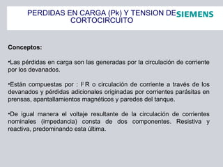 PERDIDAS EN CARGA (Pk) Y TENSION DE
CORTOCIRCUITO
Conceptos:Conceptos:
•Las pérdidas en carga son las generadas por la circulación de corriente
por los devanados.
•Están compuestas por : I2
R o circulación de corriente a través de los
devanados y pérdidas adicionales originadas por corrientes parásitas en
prensas, apantallamientos magnéticos y paredes del tanque.
•De igual manera el voltaje resultante de la circulación de corrientes
nominales (impedancia) consta de dos componentes. Resistiva y
reactiva, predominando esta última.
 
