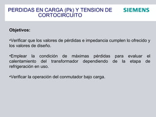 PERDIDAS EN CARGA (Pk) Y TENSION DE
CORTOCIRCUITO
Objetivos:
•Verificar que los valores de pérdidas e impedancia cumplen lo ofrecido y
los valores de diseño.
•Emplear la condición de máximas pérdidas para evaluar el
calentamiento del transformador dependiendo de la etapa de
refrigeración en uso.
•Verificar la operación del conmutador bajo carga.
 