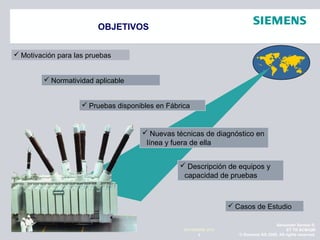 Alexander Santos R.
ET TR SCMQM
© Siemens AG 2009. All rights reserved.2
NOVIEMBRE 2010

OBJETIVOS
 Normatividad aplicable
 Motivación para las pruebas
 Nuevas técnicas de diagnóstico en
línea y fuera de ella
 Casos de Estudio
 Pruebas disponibles en Fábrica
 Descripción de equipos y
capacidad de pruebas
 