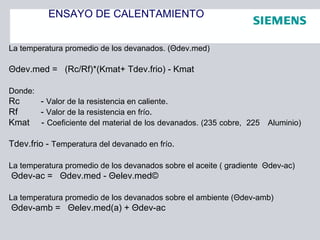 ENSAYO DE CALENTAMIENTO
La temperatura promedio de los devanados. (Θdev.med)
Θdev.med = (Rc/Rf)*(Kmat+ Tdev.frio) - Kmat
Donde:
Rc - Valor de la resistencia en caliente.
Rf - Valor de la resistencia en frío.
Kmat - Coeficiente del material de los devanados. (235 cobre, 225 Aluminio)
Tdev.frio - Temperatura del devanado en frío.
La temperatura promedio de los devanados sobre el aceite ( gradiente Θdev-ac)
Θdev-ac = Θdev.med - Θelev.med©
La temperatura promedio de los devanados sobre el ambiente (Θdev-amb)
Θdev-amb = Θelev.med(a) + Θdev-ac
 