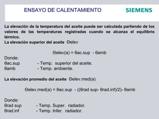ENSAYO DE CALENTAMIENTO
La elevación de la temperatura del aceite puede ser calculada partiendo de los
valores de las temperaturas registradas cuando se alcanza el equilibrio
térmico.
La elevación superior del aceite Θelev
Θelev(a) = θac.sup - θamb
Donde:
θac.sup - Temp. superior del aceite.
θamb - Temp. ambiente.
La elevación promedio del aceite Θelev.med(a)
Θelev.med(a) = θac.sup - ((θrad sup- θrad.inf)/2)- θamb
Donde:
θrad sup - Temp. Super. radiador.
θrad.inf - Temp. Infer. radiador.
 