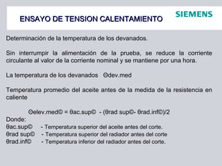 ENSAYO DE TENSION CALENTAMIENTOENSAYO DE TENSION CALENTAMIENTO
Determinación de la temperatura de los devanados.
Sin interrumpir la alimentación de la prueba, se reduce la corriente
circulante al valor de la corriente nominal y se mantiene por una hora.
La temperatura de los devanados Θdev.med
Temperatura promedio del aceite antes de la medida de la resistencia en
caliente
Θelev.med© = θac.sup© - (θrad sup©- θrad.inf©)/2
Donde:
θac.sup© - Temperatura superior del aceite antes del corte.
θrad sup© - Temperatura superior del radiador antes del corte
θrad.inf© - Temperatura inferior del radiador antes del corte.
 