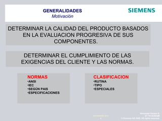 Alexander Santos R.
ET TR SCMQM
© Siemens AG 2009. All rights reserved.3
NOVIEMBRE 2010
GENERALIDADES
Motivación
DETERMINAR LA CALIDAD DEL PRODUCTO BASADOS
EN LA EVALUACION PROGRESIVA DE SUS
COMPONENTES.
DETERMINAR EL CUMPLIMIENTO DE LAS
EXIGENCIAS DEL CLIENTE Y LAS NORMAS.
NORMAS
•ANSI
•IEC
•SEGÚN PAIS
•ESPECIFICACIONES
CLASIFICACION
•RUTINA
•TIPO
•ESPECIALES
 