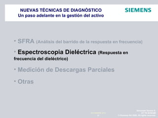 Alexander Santos R.
ET TR SCMQM
© Siemens AG 2009. All rights reserved.37
NOVIEMBRE 2010
NUEVAS TÉCNICAS DE DIAGNÓSTICO
Un paso adelante en la gestión del activo
• SFRA (Análisis del barrido de la respuesta en frecuencia)
• Espectroscopia Dieléctrica (Respuesta en
frecuencia del dieléctrico)
• Medición de Descargas Parciales
• Otras
 