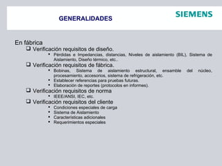 GENERALIDADES
En fábrica
 Verificación requisitos de diseño.
 Pérdidas e Impedancias, distancias, Niveles de aislamiento (BIL), Sistema de
Aislamiento, Diseño térmico, etc..
 Verificación requisitos de fábrica.
 Bobinas, Sistema de aislamiento estructural, ensamble del núcleo,
procesamiento, accesorios, sistema de refrigeración, etc.
 Establecer referencias para pruebas futuras.
 Elaboración de reportes (protocolos en informes).
 Verificación requisitos de norma
 IEEE/ANSI, IEC, etc.
 Verificación requisitos del cliente
 Condiciones especiales de carga
 Sistema de Aislamiento
 Características adicionales
 Requerimientos especiales
 