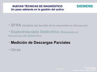 Alexander Santos R.
ET TR SCMQM
© Siemens AG 2009. All rights reserved.41
NOVIEMBRE 2010
NUEVAS TÉCNICAS DE DIAGNÓSTICO
Un paso adelante en la gestión del activo
• SFRA (Análisis del barrido de la respuesta en frecuencia)
• Espectroscopia Dieléctrica (Respuesta en
frecuencia del dieléctrico)
• Medición de Descargas Parciales
• Otras
 