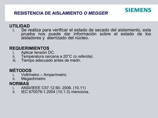 RESISTENCIA DE AISLAMIENTO O MEGGER
UTILIDAD
i. Se realiza para verificar el estado de secado del aislamiento, esta
prueba nos puede dar información sobre el estado de los
aisladores y aterrizado del núcleo.
REQUERIMIENTOS
i. Aplicar tensión DC.
ii. Temperatura cercana a 20°C (o referida).
iii. Tiempo adecuado antes de medir.
MÉTODOS
i. Voltímetro – Amperímetro
ii. Megaohmetro
NORMAS
i. ANSI/IEEE C57.12.90- 2006. (10.11)
ii. IEC 670076-1.2004 (10.1.3) menciona.
 