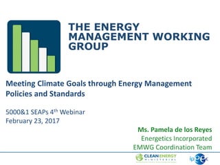 Energy Management Working Group │ slide 1
THE ENERGY
MANAGEMENT WORKING
GROUP
Meeting Climate Goals through Energy Management
Policies and Standards
5000&1 SEAPs 4th Webinar
February 23, 2017
Ms. Pamela de los Reyes
Energetics Incorporated
EMWG Coordination Team
 