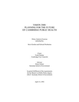 VISION 2000:
PLANNING FOR THE FUTURE
OF CAMBRIDGE PUBLIC HEALTH
Policy Analysis Exercise
submitted by:
Steve Gordon and Edward Warburton
Client:
Frank Duehay
Cambridge City Councilor
Advisor:
Henry Solano
Kennedy School of Government
In partial fulfillment of the requirements
for the Master's in Public Policy degree,
John F. Kennedy School of Government
April 13, 1993
 