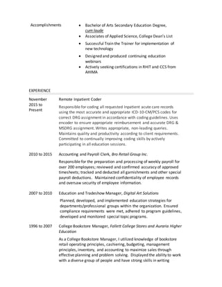 Accomplishments  Bachelor of Arts Secondary Education Degree,
cum laude
 Associates of Applied Science, College Dean’s List
 Successful Train the Trainer for implementation of
new technology
 Designed and produced continuing education
webinars
 Actively seeking certifications in RHIT and CCS from
AHIMA
EXPERIENCE
November
2015 to
Present
Remote Inpatient Coder
Responsible for coding all requested Inpatient acute care records
using the most accurate and appropriate ICD-10-CM/PCS codes for
correct DRG assignment in accordance with coding guidelines. Uses
encoder to ensure appropriate reimbursement and accurate DRG &
MSDRG assignment. Writes appropriate, non-leading queries.
Maintains quality and productivity according to client requirements.
Committed to continually improving coding skills by actively
participating in all education sessions.
2010 to 2015 Accounting and Payroll Clerk, Bro Retail Group Inc.
Responsible for the preparation and processing of weekly payroll for
over 200 employees; reviewed and confirmed accuracy of approved
timesheets; tracked and deducted all garnishments and other special
payroll deductions. Maintained confidentiality of employee records
and oversaw security of employee information.
2007 to 2010 Education and Tradeshow Manager, Digital Art Solutions
Planned, developed, and implemented education strategies for
departments/professional groups within the organization. Ensured
compliance requirements were met, adhered to program guidelines,
developed and monitored special topic programs.
1996 to 2007 College Bookstore Manager, Follett College Stores and Auraria Higher
Education
As a College Bookstore Manager, I utilized knowledge of bookstore
retail operating principles, cashiering, budgeting, management
principles, inventory, and accounting to maximize sales through
effective planning and problem solving. Displayed the ability to work
with a diverse group of people and have strong skills in writing
 