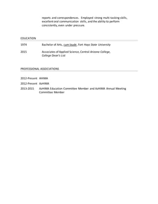 reports and correspondences. Employed strong multi-tasking skills,
excellent oral communication skills, and the ability to perform
consistently, even under pressure.
EDUCATION
1974 Bachelor of Arts, cum laude, Fort Hays State University
2015 Associates of Applied Science, Central Arizona College,
College Dean’s List
PROFESSIONAL ASSOCIATIONS
2012-Present AHIMA
2012-Present AzHIMA
2013-2015 AzHIMA Education Committee Member and AzHIMA Annual Meeting
Committee Member
 