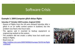 10
Software Crisis
Example 1: 2009,Computer glitch delays flights
Saturday 3rd
October 2009-London, England (CNN)
• Dozens of flights from the UK were delayed Saturday after a
glitch in an air traffic control system in Scotland, but the
problem was fixed a few hours later.
• The agency said it reverted to backup equipment as
engineering worked on the system.
• The problem did not create a safety issue but could cause
delays in flights.
• Read more at:
http://edition.cnn.com/2009/WORLD/europe/10/03/uk.flight
s.delayed
 