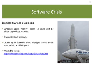 11
Software Crisis
Example 2: Ariane 5 Explosion
• European Space Agency spent 10 years and $7
billion to produce Ariane 5.
• Crash after 36.7 seconds.
• Caused by an overflow error. Trying to store a 64-bit
number into a 16-bit space.
• Watch the video:
http://www.youtube.com/watch?v=z-r9cYp3tTE
 