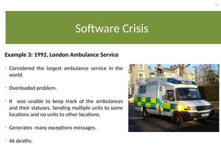 12
Software Crisis
Example 3: 1992, London Ambulance Service
• Considered the largest ambulance service in the
world.
• Overloaded problem.
• It was unable to keep track of the ambulances
and their statuses. Sending multiple units to some
locations and no units to other locations.
• Generates many exceptions messages.
• 46 deaths.
 