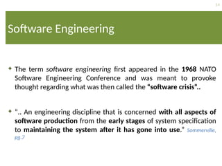 14
Software Engineering
 The term software engineering first appeared in the 1968 NATO
Software Engineering Conference and was meant to provoke
thought regarding what was then called the “software crisis”..
 “.. An engineering discipline that is concerned with all aspects of
software production from the early stages of system specification
to maintaining the system after it has gone into use.” Sommerville,
pg.7
 