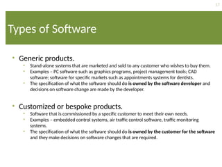 17
Types of Software
• Generic products.
• Stand-alone systems that are marketed and sold to any customer who wishes to buy them.
• Examples – PC software such as graphics programs, project management tools; CAD
software; software for specific markets such as appointments systems for dentists.
• The specification of what the software should do is owned by the software developer and
decisions on software change are made by the developer.
• Customized or bespoke products.
• Software that is commissioned by a specific customer to meet their own needs.
• Examples – embedded control systems, air traffic control software, traffic monitoring
systems.
• The specification of what the software should do is owned by the customer for the software
and they make decisions on software changes that are required.
 