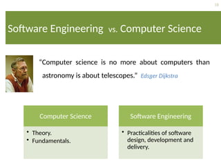18
Software Engineering vs. Computer Science
“Computer science is no more about computers than
astronomy is about telescopes.” Edsger Dijkstra
Computer Science
• Theory.
• Fundamentals.
Software Engineering
• Practicalities of software
design, development and
delivery.
 