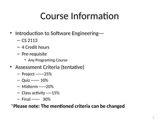 2
Course Information
• Introduction to Software Engineering---
– CS 2113
– 4 Credit hours
– Pre-requisite
• Any Programing Course
• Assessment Criteria (tentative)
– Project ------25%
– Quiz ------ 10%
– Midterm -----20%
– Class activity ----15%
– Final ------ 30%
*Please note: The mentioned criteria can be changed
 