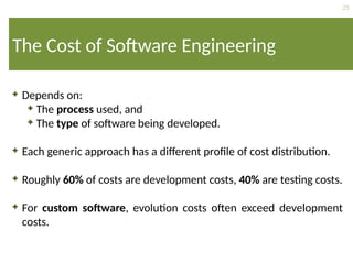25
The Cost of Software Engineering
 Depends on:
 The process used, and
 The type of software being developed.
 Each generic approach has a different profile of cost distribution.
 Roughly 60% of costs are development costs, 40% are testing costs.
 For custom software, evolution costs often exceed development
costs.
 