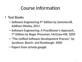 3
Course Information
• Text Books
– Software Engineering 9th
Edition by Sommervill,
Addison Wesley, 2011
– Software Engineering: A Practitioner’s Approach,
7th
Edition by Roger Pressman, McGraw-Hill, 2009
– “The Unified Software Development Process”, by
Jacobson, Booch, and Rumbaugh, 2000
– Papers from scholar.google
 