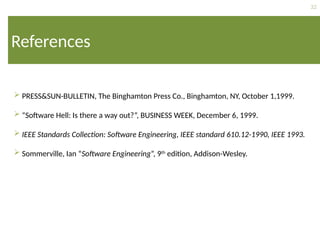 32
References
 PRESS&SUN-BULLETIN, The Binghamton Press Co., Binghamton, NY, October 1,1999.
 “Software Hell: Is there a way out?”, BUSINESS WEEK, December 6, 1999.
 IEEE Standards Collection: Software Engineering, IEEE standard 610.12-1990, IEEE 1993.
 Sommerville, Ian “Software Engineering”, 9th
edition, Addison-Wesley.
 