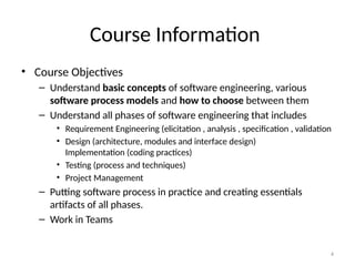 4
Course Information
• Course Objectives
– Understand basic concepts of software engineering, various
software process models and how to choose between them
– Understand all phases of software engineering that includes
• Requirement Engineering (elicitation , analysis , specification , validation
• Design (architecture, modules and interface design)
Implementation (coding practices)
• Testing (process and techniques)
• Project Management
– Putting software process in practice and creating essentials
artifacts of all phases.
– Work in Teams
 