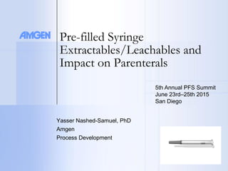 Pre-filled Syringe
Extractables/Leachables and
Impact on Parenterals
Yasser Nashed-Samuel, PhD
Amgen
Process Development
5th Annual PFS Summit
June 23rd–25th 2015
San Diego
 
