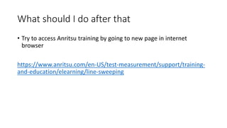 What should I do after that
• Try to access Anritsu training by going to new page in internet
browser
https://www.anritsu.com/en-US/test-measurement/support/training-
and-education/elearning/line-sweeping
 