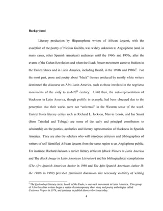 4
Background
Literary production by Hispanophone writers of African descent, with the
exception of the poetry of Nicolás Guillén, was widely unknown to Anglophone (and, in
many cases, other Spanish American) audiences until the 1960s and 1970s, after the
events of the Cuban Revolution and when the Black Power movement came to fruition in
the United States and in Latin America, including Brazil, in the 1970s and 1980s2
. For
the most part, prose and poetry about “black” themes produced by mostly white writers
dominated the discourse on Afro-Latin America, such as those involved in the negrismo
movements of the early to mid-20th
century. Until then, the auto-representation of
blackness in Latin America, though prolific in example, had been obscured due to the
perception that their works were not “universal” in the Western sense of the word.
United States literary critics such as Richard L. Jackson, Marvin Lewis, and Ian Smart
(from Trinidad and Tobago) are some of the early and principal contributors to
scholarship on the poetics, aesthetics and literary representation of blackness in Spanish
America. They are also the scholars who will introduce criticism and bibliographies of
writers of self-identified African descent from the same region to an Anglophone public.
For instance, Richard Jackson’s earlier literary criticism (Black Writers in Latin America
and The Black Image in Latin American Literature) and his bibliographical compilations
(The Afro-Spanish American Author in 1980 and The Afro-Spanish American Author II:
the 1980s in 1989) provided prominent discussion and necessary visibility of writing
2
The Quilomboje literary circle, based in São Paulo, is one such movement in Latin America. This group
of Afro-Brazilian writers began a series of contemporary short story and poetry anthologies called
Cadernos Negros in 1978, and continue to publish those collections today.
 