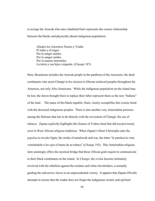 94
to avenge the Arawak who once inhabited Haiti represents the cosmic relationship
between the blacks and physically absent indigenous population:
Aliados los Ancestros Xemes y Vodús
El indio y el negro
Por la sangre unidos
Por la sangre unidos
Por la muerte inmortales
La tierra y sus hijos vengarán. (Changó 187)
Here, Bouckman includes the Arawak people in the pantheon of the Ancestors, the dead
combatants who assist Changó in his mission to liberate enslaved peoples throughout the
Americas, not only Afro-Americans. While the indigenous population on the island may
be lost, the slaves brought there to replace their labor represent them as the new “Indians”
of the land. The name of this black republic, Haiti, clearly exemplifies this cosmic bond
with the deceased indigenous peoples. There is also another very Amerindian presence
among the Haitians that has to do directly with the invocation of Changó: the use of
tobacco. Zapata explicitly highlights this feature of Vodou ritual that did not previously
exist in West African religious traditions. When Zapata’s Henri Christophe asks the
papaloa to invoke Ogún, the orisha of metalwork and war, the latter “le paraliza la vista
vomitándole a los ojos el humo de su tobaco” (Changó 193). This Amerindian religious
item seemingly offers the mystical bridge that these African gods require to communicate
to their black combatants on the island. In Changó, the orisha become intimately
involved with the rebellion against the mulatto and white slaveholders, eventually
guiding the subversive slaves to an unprecedented victory. It appears that Zapata Olivella
attempts to ensure that the reader does not forget the indigenous cosmic and spiritual
 