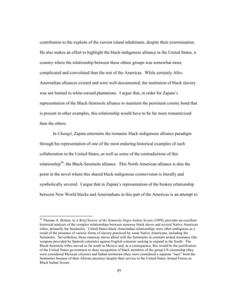 95
contribution to the exploits of the current island inhabitants, despite their extermination.
He also makes an effort to highlight the black-indigenous alliance in the United States, a
country where the relationship between these ethnic groups was somewhat more
complicated and convoluted than the rest of the Americas. While certainly Afro-
Amerindian alliances existed and were well-documented, the institution of black slavery
was not limited to white-owned plantations. I argue that, in order for Zapata’s
representation of the Black-Seminole alliance to maintain the persistent cosmic bond that
is present in other examples, this relationship would have to be far more romanticized
than the others.
In Changó, Zapata entertains the romantic black-indigenous alliance paradigm
through his representation of one of the most enduring historical examples of such
collaboration in the United States, as well as some of the contradictions of this
relationship50
: the Black-Seminole alliance. This North American alliance is also the
point in the novel where this shared black-indigenous cosmovision is literally and
symbolically severed. I argue that in Zapata’s representation of the broken relationship
between New World blacks and Amerindians in this part of the Americas is an attempt to
50
Thomas A. Britten, in A Brief history of the Seminole-Negro Indian Scouts (1999), provides an excellent
historical analysis of the complex relationships between runaway black slaves and several Native American
tribes, primarily the Seminoles. United States black-Amerindian relationships were often ambiguous as a
result of the presence of various forms of slavery practiced by some Native Americans, including the
Seminoles. Nevertheless, those runaway slaves allied with the Seminoles in constant armed resistance (the
weapons provided by Spanish colonists) against English colonists seeking to expand in the South. The
Black-Seminole tribes moved as far south as Mexico and, as a consequence, this would be the justification
of the United States government to deny recognition of black members of the group US citizenship (they
were considered Mexican citizens) and Indian territories (they were considered a separate “race” from the
Seminoles because of their African ancestry) despite their service to the United States Armed Forces as
Black Indian Scouts.
 