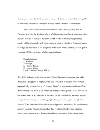 96
demonstrate a uniquely North American culture of division and racism that was capable
of weakening a potentially triumphant alliance for that continent’s downtrodden.
In the section “Los ancestros combatantes”, Zaka, runaway slave from the
Carolinas who joins the Seminole tribe in a fight against Anglo-American expansionism,
recounts his days as an ally of the leader Wild Cat, who eventually brought a large
number of Black Seminoles with him to northern Mexico. Similar to Bouckman’s vow
to avenge the eradication of the indigenous populations in the Caribbean, he uses spoken
verse to recall his experiences rebelling against slavers:
Cuando se juntan
El Seminola
Y el Negro,
El Hombre Blanco
El Hombre Blanco
Pierde el sueño. (Changó 353-54)
Here, Zaka makes an oral testimony to this alliance born out of resistance, much like
Bouckman. He appears to emphasize the solid foundation of this new cross-cultural
cooperation by his repetition of “El Hombre Blanco” to represent the dual threat of the
Amerindian and the Black to the oppression suffered by both groups. In the first line of
the spoken verse, he seems to hint at the archetype for establishing a resistance against
marginalization for any downtrodden people: through maintaining the strength of an
alliance. Zaka also cites collaboration with the Spaniards, who offered the Seminoles and
runaway slaves the firearms to strengthen their resistance, thus forging a tri-ethnic
alliance that transcends race. His mention of Black Seminole collaboration with the
 