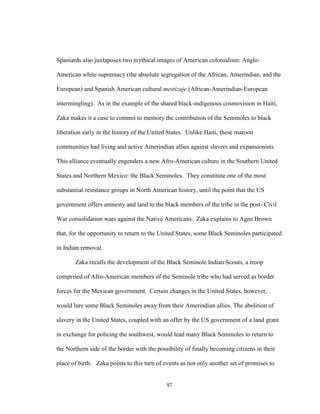 97
Spaniards also juxtaposes two mythical images of American colonialism: Anglo-
American white supremacy (the absolute segregation of the African, Amerindian, and the
European) and Spanish American cultural mestizaje (African-Amerindian-European
intermingling). As in the example of the shared black-indigenous cosmovision in Haiti,
Zaka makes it a case to commit to memory the contribution of the Seminoles to black
liberation early in the history of the United States. Unlike Haiti, these maroon
communities had living and active Amerindian allies against slavers and expansionists.
This alliance eventually engenders a new Afro-American culture in the Southern United
States and Northern Mexico: the Black Seminoles. They constitute one of the most
substantial resistance groups in North American history, until the point that the US
government offers amnesty and land to the black members of the tribe in the post- Civil
War consolidation wars against the Native Americans. Zaka explains to Agne Brown
that, for the opportunity to return to the United States, some Black Seminoles participated
in Indian removal.
Zaka recalls the development of the Black Seminole Indian Scouts, a troop
comprised of Afro-American members of the Seminole tribe who had served as border
forces for the Mexican government. Certain changes in the United States, however,
would lure some Black Seminoles away from their Amerindian allies. The abolition of
slavery in the United States, coupled with an offer by the US government of a land grant
in exchange for policing the southwest, would lead many Black Seminoles to return to
the Northern side of the border with the possibility of finally becoming citizens in their
place of birth. Zaka points to this turn of events as not only another set of promises to
 