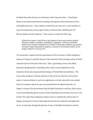 98
the Black Seminoles, but also as a detriment to their long-time allies. United States
blacks in the South found themselves dealing with repressive Reconstruction-era laws
and heightened racism. These soldiers would be the men who serve on the frontlines in
removal and policing missions against Native American tribes inhabiting the US-
Mexican Border and the Southwest. Their mission would be the following:
¿Quién iba a pensar, Agne Brown, que llegaría el día en que nuestros propios
hermanos zambos, azuzados, confundidos, engañados, vestirían el uniforme
militar de las Fuerzas Armadas de los Estados Unidos para combatir a sus propios
hermanos Negros hacinados en tugurios o asesinar a los hermanos Indios en sus
propios reductos? (Changó 477)
As I mentioned, it appears that the representation of this severance of black-indigenous
alliance in Changó is symbolic because of the reiteration of the emerging culture of North
American racism in this part of the novel. Zaka’s questioning of why some Black
Seminoles abandoned their Amerindian allies reflects on the implications of the
ubiquitous divide-and-conquer political strategy of United States powerbrokers. The
irony of this deception is that the abolition of slavery by laws that have always been
unjust to American blacks is used as an opportunity to divide a powerful cross-cultural
faction of resistance and at the same time disenfranchise the Black Seminoles. In
Zapata’s writing of the discrimination that the Black Seminoles would face, their choices
to earn citizenship through the avenues of the United States Government were never to be
trusted. This major black-indigenous alliance seems to symbolically end the chain of
Zapata’s portrayals of cosmic relationships between the two ethnicities throughout the
novel. It seems that, through the decision of some of the Black Seminoles to join the
 