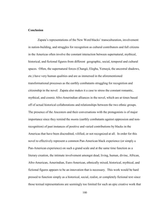 100
Conclusion
Zapata’s representations of the New Word blacks’ transculturation, involvement
in nation-building, and struggles for recognition as cultural contributors and full citizens
in the Americas often involve the constant interaction between supernatural, mythical,
historical, and fictional figures from different geographic, social, temporal and cultural
spaces. Often, the supernatural forces (Changó, Elegba, Yemayá, the ancestral shadows,
etc.) have very human qualities and are as immersed in the aforementioned
transformational processes as the earthly combatants struggling for recognition and
citizenship in the novel. Zapata also makes it a case to stress the constant romantic,
mythical, and cosmic Afro-Amerindian alliances in the novel, which are at times based
off of actual historical collaborations and relationships between the two ethnic groups.
The presence of the Ancestors and their conversations with the protagonists is of major
importance since they remind the muntu (earthly combatants against oppression and non-
recognition) of past instances of positive and varied contributions by blacks in the
Americas that have been discredited, vilified, or not recognized at all. In order for this
novel to effectively represent a common Pan-American black experience (or simply a
Pan-American experience) on such a grand scale and at the same time function as a
literary creation, the intimate involvement amongst dead, living, human, divine, African,
Afro-American, Amerindian, Euro-American, ethnically mixed, historical, mythical, and
fictional figures appears to be an innovation that is necessary. This work would be hard
pressed to function simply as a historical, social, realist, or completely fictional text since
those textual representations are seemingly too limited for such an epic creative work that
 