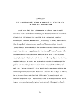 102
CHAPTER IV
TOWARDS A REEVALUATION OF “OTHERNESS”, NATIONHOOD, AND
“LITERARY TRANSCULTURATION”
In this chapter, I will return to issues such as the portrayal of the interracial
relationship and the resultant ambivalent feelings of the participants toward one another
(Chapter 1), as well as the question of political borders as superficial markers of
nationality and community (Chapters 1 and 2, individually). In order to expand on those
ideas through, I will make a comparative analysis of the treatment those themes in
Juyungo, Changó, and an earlier work of Manuel Zapata Olivella: Chambacú, corral de
negros. In section one, I engage the question of reciprocated “otherness”, which I define
as the simultaneous fetish, eroticization, or rarifying of the “other’s” body or cultural
values by two parties who imagine each other as new and strange phenomena with which
they have had little or no contact. The second section considers the questioning of the
political border as an imagined and often undermined marker of cultural difference in
each work. The final section deals with the possible stylistic and thematic influence that
literature representing events such as the Mexican Revolution (Los de abajo, for instance)
has on Juyungo, Changó, and Chambacú. While each of these sections deals with
seemingly independent issues, I argue that these events are intimately connected through
frequent border-crossing (racially, regionally, internationally, ideologically, culturally,
 