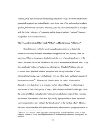 103
literarily, etc.), transculturation (the exchange of cultural values, development of cultural
spaces independent from national borders, and, in the case of the authors of the works in
question, transnational innovative influences), and the notion of the national in dialogue
with the global (indicators of citizenship and the issue of realizing “national” literature
independent from outside influence).
The Transculturation of the Female “Other” and Reciprocated “Otherness”
One of the most visible forms of transculturation seems to be that of the
interracial contact between two members of the opposite sex (and, in many cases, the
same sex). Often, in literature or simply through the eyes of an outside observer of the
“other”, the eroticization and fetishism of the latter is a frequent reaction to a “new” body
from an already “unknown” cultural and ethnic group. Claudette Williams cites an
extensive list of Spanish Caribbean poetry in which the representations of these
interracial relationships are overwhelmingly between white males and hyper-sexualized
black/mulata women51
. These sexual fantasies about the “other” often manifest
themselves once that observer re-evaluates his/her values of beauty in relationship to
men/women of their ethnic group. A subject which I entertained briefly in Chapter 1 was
the portrayal of black male characters’ attitudes towards both women of their own race
and towards those of other ethnicities. Specifically, I proposed ideas about Ascensión
Lastre’s reaction to what I will call the “female other” or the “rarified other”. That is, I
discussed his relationships with women of the three primary ethnic groups represented in
51
Charcoal and Cinnamon (2000) engages the constant portrayal of black and mulatto women as often
dangerous elements of society who tempt white men with their apparently supernatural sexual powers and
witchcraft.
 