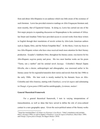 5
from and about Afro-Hispanics to an audience which was little aware of the existence of
such literature. Lewis has provided extensive readings on Afro-Uruguayan literature and,
most recently, that of Equatorial Guinea. In doing so, Lewis has carried out one of the
first major projects in expanding discussion on Hispanophone to the continent of Africa.
Ian Smart and Jonathan Tittler have provided access to several works from these writers
in English through their translations of novels written by Afro-Latin American authors
such as Zapata, Ortiz, and the Nelson Estupiñán Bass3
. In this thesis, I turn my focus to
two Afro-Hispanic writers who have since received much more attention for their literary
production. Ecuador’s Adalberto Ortiz, throughout his literary career, was known for his
Afro-Hispanic negrista poetry and prose. His two most familiar works are his poem
“Tierra, son y tambor” and his seminal novel Juyungo. Colombia’s Manuel Zapata
Olivella, also a doctor, anthropologist and ethnographer, was renowned earlier in his
literary career for his regionalist/naturalist short stories and novels from the late 1940s to
the early 1960s. His later work is mostly marked by his thematic focus on Afro-
Colombia and Afro-America, starting with Chambacú, corral de negros and culminating
in Changó, el gran putas (1983) and his autobiography ¡Levántate, mulato!.
General Theoretical Framework
For a general theoretical framework, I turn to varying interpretations of
transculturation, as well as ideas that have served to define the role of cross-cultural
contact in a new geographic space. Given the socio-political nature of the literary works
3
Smart has translated Bass’s El último río (Pastrana’s Last River). Tittler’s translation work includes
Ortiz’s Juyungo (1982), as well as Zapata’s Chambacú, corral de negros (Chambacú, Black Slum- 1989)
and Changó, el gran putas (Changó, the Biggest Badass- 2010)
 