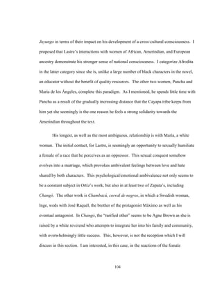 104
Juyungo in terms of their impact on his development of a cross-cultural consciousness. I
proposed that Lastre’s interactions with women of African, Amerindian, and European
ancestry demonstrate his stronger sense of national consciousness. I categorize Afrodita
in the latter category since she is, unlike a large number of black characters in the novel,
an educator without the benefit of quality resources. The other two women, Pancha and
María de los Ángeles, complete this paradigm. As I mentioned, he spends little time with
Pancha as a result of the gradually increasing distance that the Cayapa tribe keeps from
him yet she seemingly is the one reason he feels a strong solidarity towards the
Amerindian throughout the text.
His longest, as well as the most ambiguous, relationship is with María, a white
woman. The initial contact, for Lastre, is seemingly an opportunity to sexually humiliate
a female of a race that he perceives as an oppressor. This sexual conquest somehow
evolves into a marriage, which provokes ambivalent feelings between love and hate
shared by both characters. This psychological/emotional ambivalence not only seems to
be a constant subject in Ortiz’s work, but also in at least two of Zapata’s, including
Changó. The other work is Chambacú, corral de negros, in which a Swedish woman,
Inge, weds with José Raquél, the brother of the protagonist Máximo as well as his
eventual antagonist. In Changó, the “rarified other” seems to be Agne Brown as she is
raised by a white reverend who attempts to integrate her into his family and community,
with overwhelmingly little success. This, however, is not the reception which I will
discuss in this section. I am interested, in this case, in the reactions of the female
 