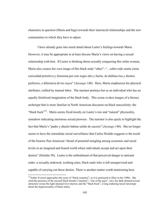 105
characters in question (María and Inge) towards their interracial relationships and the new
communities to which they have to adjust.
I have already gone into much detail about Lastre’s feelings towards María.
However, it may be appropriate to at least discuss María’s views on having a sexual
relationship with him. If Lastre is thinking about sexually conquering this white woman,
María also creates her own image of this black male “other”; “…sobre todo sentía cierta
curiosidad primitiva y femenina por este negro alto y fuerte, de diáfana risa y dientes
perfectos, a diferencia de los suyos” (Juyungo 140). Here, María emphasizes his physical
attributes, crafted by manual labor. The narrator portrays her as an individual who has an
equally fetishized imagination of the black body. This scene evokes images of a literary
archetype that is more familiar in North American discourse on black masculinity: the
“black buck”52
. María seems fixed mostly on Lastre’s raw and “natural” physicality,
somehow indicating enormous sexual prowess. The narrator is also quick to highlight the
fact that María’s “padre y abuelo habían salido de cacería” (Juyungo 140). She no longer
seems to have the immediate social surveillance that Carlos Hiraldo suggests is the result
of the historic Pan-American “dread of potential mingling among economic and racial
levels in an imagined and feared world where individuals accept and act upon their
desires” (Hiraldo 50). Lastre is the embodiment of that perceived danger to national
order: a sexually endowed, working-class, black male who is left unsupervised and
capable of carrying out those desires. There is another matter worth mentioning here.
52
Esther Everem approaches the issue of “black romance”, as it is portrayed in films in the 1990s. She
cited the presence of the asexual black female (“mammy”, “one of the guys”, etc), the dark-skinned sexual
attraction versus the light-skinned love interest, and the “black buck”, a long-enduring racial stereotype
about the hypersexuality of black males.
 