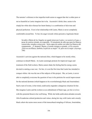 106
The narrator’s reference to her imperfect teeth seems to suggest that she is either poor or
not as beautiful as Lastre imagines her to be. Ascensión’s fetish, then, seems to be
simply her white skin whereas her latent fantasy is a combination of skin tone and
physical perfection. Even in her relationship with Lastre, María is never completely
comfortable around him. To her, his anger towards whites presents a legitimate threat:
Invadió a María de los Ángeles un agudo temor por Lastre, y se acercó a él que, a
pesar de sentirse mirado, no respondía. El remanente de odio que para los blancos
conservaba, tornaba a removerse. Sería capaz de acabar con todos los blancos del
campamento. ¿Y después? Bueno, el monte siempre es grande, y él lo conocía.
¿Pero no era blanca, también, la piel de su mujer? Sí, pero era su mujer. (Juyungo
180)
Ascensión’s activism against the national elites, which happen to be mostly white,
continues to disturb María. As Lastre seemingly protests for improved wages and
treatment of the field workers, María cannot shake the feeling that his energy seems
devoted to starting a race war. For her, it is not the first time that Lastre has intended to
conquer whites: she was the one of the subjects of this project. She, as Lastre, is never
able to completely overcome the question of race in his petitions for social improvement
for the national destitute (which happens to be overwhelmingly black and Amerindian).
Such a turn of events, in her mind, could easily engender a dangerous situation for her.
She imagines Lastre and the workers as an embodiment of black rage, yet she is in love
with this potential threat to her well-being. While she holds ambivalent attitudes towards
Afro-Ecuadorian cultural production and values, during her stay with Lastre and a mostly
black cohort she seems more aware of the transcultural mingling of African, Amerindian,
 