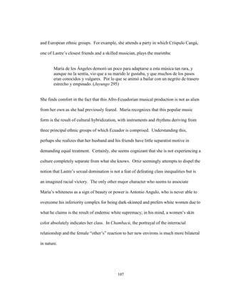 107
and European ethnic groups. For example, she attends a party in which Críspulo Cangá,
one of Lastre’s closest friends and a skilled musician, plays the marimba:
María de los Ángeles demoró un poco para adaptarse a esta música tan rara, y
aunque no la sentía, vio que a su marido le gustaba, y que muchos de los pasos
eran conocidos y vulgares. Por lo que se animó a bailar con un negrito de trasero
estrecho y empinado. (Juyungo 295)
She finds comfort in the fact that this Afro-Ecuadorian musical production is not as alien
from her own as she had previously feared. María recognizes that this popular music
form is the result of cultural hybridization, with instruments and rhythms deriving from
three principal ethnic groups of which Ecuador is comprised. Understanding this,
perhaps she realizes that her husband and his friends have little separatist motive in
demanding equal treatment. Certainly, she seems cognizant that she is not experiencing a
culture completely separate from what she knows. Ortiz seemingly attempts to dispel the
notion that Lastre’s sexual domination is not a feat of defeating class inequalities but is
an imagined racial victory. The only other major character who seems to associate
María’s whiteness as a sign of beauty or power is Antonio Angulo, who is never able to
overcome his inferiority complex for being dark-skinned and prefers white women due to
what he claims is the result of endemic white supremacy; in his mind, a women’s skin
color absolutely indicates her class. In Chambacú, the portrayal of the interracial
relationship and the female “other’s” reaction to her new environs is much more bilateral
in nature.
 