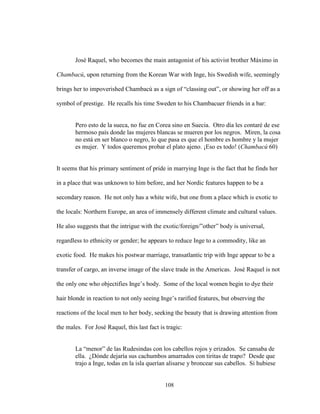 108
José Raquel, who becomes the main antagonist of his activist brother Máximo in
Chambacú, upon returning from the Korean War with Inge, his Swedish wife, seemingly
brings her to impoverished Chambacú as a sign of “classing out”, or showing her off as a
symbol of prestige. He recalls his time Sweden to his Chambacuer friends in a bar:
Pero esto de la sueca, no fue en Corea sino en Suecia. Otro día les contaré de ese
hermoso país donde las mujeres blancas se mueren por los negros. Miren, la cosa
no está en ser blanco o negro, lo que pasa es que el hombre es hombre y la mujer
es mujer. Y todos queremos probar el plato ajeno. ¡Eso es todo! (Chambacú 60)
It seems that his primary sentiment of pride in marrying Inge is the fact that he finds her
in a place that was unknown to him before, and her Nordic features happen to be a
secondary reason. He not only has a white wife, but one from a place which is exotic to
the locals: Northern Europe, an area of immensely different climate and cultural values.
He also suggests that the intrigue with the exotic/foreign/”other” body is universal,
regardless to ethnicity or gender; he appears to reduce Inge to a commodity, like an
exotic food. He makes his postwar marriage, transatlantic trip with Inge appear to be a
transfer of cargo, an inverse image of the slave trade in the Americas. José Raquel is not
the only one who objectifies Inge’s body. Some of the local women begin to dye their
hair blonde in reaction to not only seeing Inge’s rarified features, but observing the
reactions of the local men to her body, seeking the beauty that is drawing attention from
the males. For José Raquel, this last fact is tragic:
La “menor” de las Rudesindas con los cabellos rojos y erizados. Se cansaba de
ella. ¿Dónde dejaría sus cachumbos amarrados con tiritas de trapo? Desde que
trajo a Inge, todas en la isla querían alisarse y broncear sus cabellos. Si hubiese
 