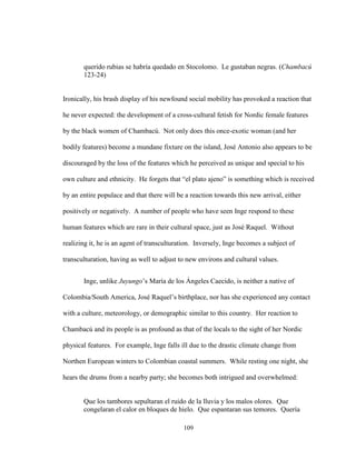 109
querido rubias se habría quedado en Stocolomo. Le gustaban negras. (Chambacú
123-24)
Ironically, his brash display of his newfound social mobility has provoked a reaction that
he never expected: the development of a cross-cultural fetish for Nordic female features
by the black women of Chambacú. Not only does this once-exotic woman (and her
bodily features) become a mundane fixture on the island, José Antonio also appears to be
discouraged by the loss of the features which he perceived as unique and special to his
own culture and ethnicity. He forgets that “el plato ajeno” is something which is received
by an entire populace and that there will be a reaction towards this new arrival, either
positively or negatively. A number of people who have seen Inge respond to these
human features which are rare in their cultural space, just as José Raquel. Without
realizing it, he is an agent of transculturation. Inversely, Inge becomes a subject of
transculturation, having as well to adjust to new environs and cultural values.
Inge, unlike Juyungo’s María de los Ángeles Caecido, is neither a native of
Colombia/South America, José Raquel’s birthplace, nor has she experienced any contact
with a culture, meteorology, or demographic similar to this country. Her reaction to
Chambacú and its people is as profound as that of the locals to the sight of her Nordic
physical features. For example, Inge falls ill due to the drastic climate change from
Northen European winters to Colombian coastal summers. While resting one night, she
hears the drums from a nearby party; she becomes both intrigued and overwhelmed:
Que los tambores sepultaran el ruido de la lluvia y los malos olores. Que
congelaran el calor en bloques de hielo. Que espantaran sus temores. Quería
 