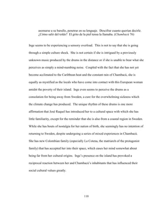 110
asomarse a su barullo, penetrar en su lenguaje. Descifrar cuanto querían decirle.
¿Cómo salir del toldo? El grito de la piel tensa la llamaba. (Chambacú 76)
Inge seems to be experiencing a sensory overload. This is not to say that she is going
through a simple culture shock. She is not certain if she is intrigued by a previously
unknown music produced by the drums in the distance or if she is unable to bear what she
perceives as simply a mind-numbing noise. Coupled with the fact that she has not yet
become acclimated to the Caribbean heat and the constant rain of Chambacú, she is
equally as mystified as the locals who have come into contact with this European woman
amidst the poverty of their island. Inge even seems to perceive the drums as a
consolation for being away from Sweden, a cure for the overwhelming sickness which
the climate change has produced. The unique rhythm of these drums is one more
affirmation that José Raquel has introduced her to a cultural space with which she has
little familiarity, except for the reminder that she is also from a coastal region in Sweden.
While she has bouts of nostalgia for her nation of birth, she seemingly has no intention of
returning to Sweden, despite undergoing a series of mixed experiences in Chambacú.
She has new Colombian family (especially La Cotena, the matriarch of the protagonist
family) that has accepted her into their space, which eases her mind somewhat about
being far from her cultural origins. Inge’s presence on the island has provoked a
reciprocal reaction between her and Chambacú’s inhabitants that has influenced their
social cultural values greatly.
 