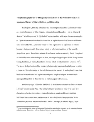 111
The (Re)Imagined State of Things: Representations of the Political Border as an
Imaginary Marker of Shared Culture and Citizenship
In Chapter 1, I briefly referenced the constant presence of the Colombian border
as a point of infusion of Afro-Hispanic culture in Coastal Ecuador. I cite in Chapter 2
Booker T Washington and W.E.B Dubois’s conversations with Agne Brown as examples
of Zapata’s representation of endoculturation, or regional cultural differences within the
same national border. A national border is often represented as a political or cultural
boundary that supposedly determines who is or who is not a citizen of that specific
geopolitical space. Benedict Anderson describes the nation as an entity that is “imagined
as limited because even the largest of them, encompassing perhaps a billion living human
beings, has finite, if elastic, boundaries beyond which lie other nations” (Nations 50)53
.
The above-defined notion of the border, in both works, is constantly challenged by either
a characters’ literal crossing or the redefinition of that barrier. It is abundantly clear that
the issue of the national and regional border plays a significant part in both writers’
ideological trajectory in those novels, as well as Zapata’s Chambacú.
I return Juyungo’s constant references to at least two nations with which it shares
a border: Colombia and Peru. The former’s Pacific coastline is cited by at least five
characters as having been either a place of origin, an area to and from which that
individual has traveled, or a major source of the Afro-Ecuadorian population in the
Esmeraldas province: Ascensión Lastre, Cástulo Chacingre, Clemente Ayoví, Tripa
53
I cite several theorists listed in Nations and Nationalism, a collection of essays on the question of nation
and citizenship. Therefore, I will use the term Nations to represent those theorists.
 