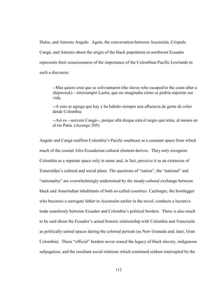 112
Dulce, and Antonio Angulo. Again, the conversation between Ascensión, Críspulo
Cangá, and Antonio about the origin of the black population in northwest Ecuador
represents their consciousness of the importance of the Colombian Pacific Lowlands in
such a discourse:
--Mas quiero creé que se soliviantaron (the slaves who escaped to the coast after a
shipwreck)—interrumpió Lastre, que no imaginaba cómo se podría soportar esa
vida.
--A esto se agrega que hay y ha habido siempre una afluencia de gente de color
desde Colombia.
--Así es—aseveró Cangá--, porque allá dizque está el negro que tetea, al menos en
el río Patía. (Juyungo 269)
Angulo and Cangá reaffirm Colombia’s Pacific southeast as a constant space from which
much of the coastal Afro-Ecuadorian cultural element derives. They only recognize
Colombia as a separate space only in name and, in fact, perceive it as an extension of
Esmeraldas’s cultural and social plane. The questions of “nation”, the “national” and
“nationality” are overwhelmingly undermined by the steady cultural exchange between
black and Amerindian inhabitants of both so-called countries. Cachingre, the bootlegger
who becomes a surrogate father to Ascensión earlier in the novel, conducts a lucrative
trade seamlessly between Ecuador and Colombia’s political borders. There is also much
to be said about the Ecuador’s actual historic relationship with Colombia and Venezuela
as politically united spaces during the colonial periods (as New Granada and, later, Gran
Colombia). These “official” borders never erased the legacy of black slavery, indigenous
subjugation, and the resultant social relations which continued seldom interrupted by the
 